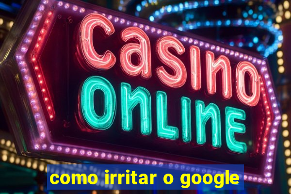 como irritar o google